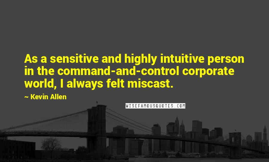 Kevin Allen Quotes: As a sensitive and highly intuitive person in the command-and-control corporate world, I always felt miscast.