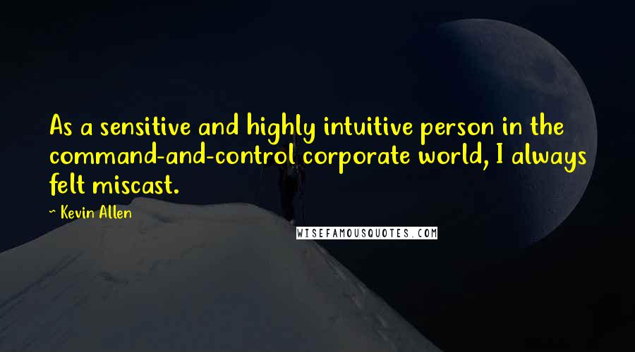 Kevin Allen Quotes: As a sensitive and highly intuitive person in the command-and-control corporate world, I always felt miscast.
