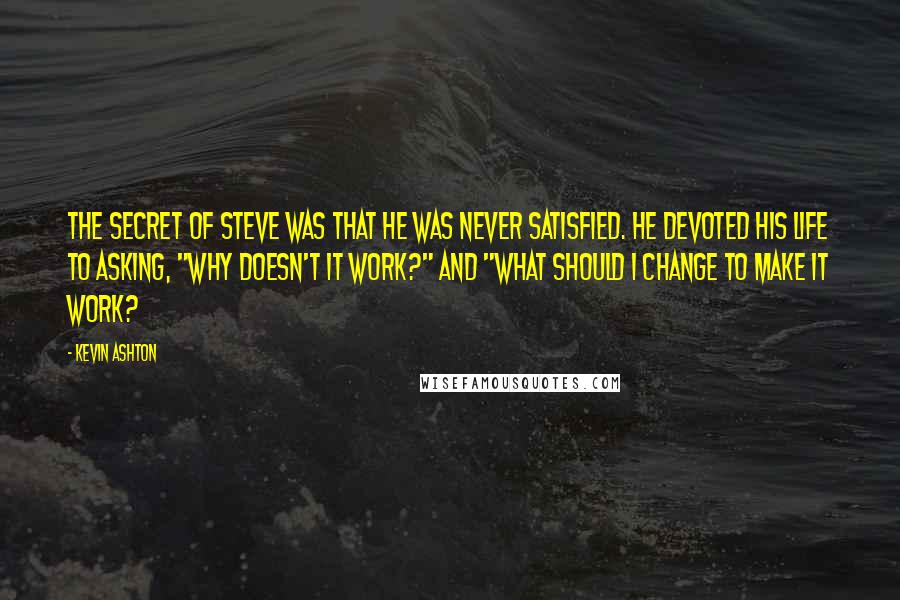 Kevin Ashton Quotes: The secret of Steve was that he was never satisfied. He devoted his life to asking, "Why doesn't it work?" and "What should I change to make it work?