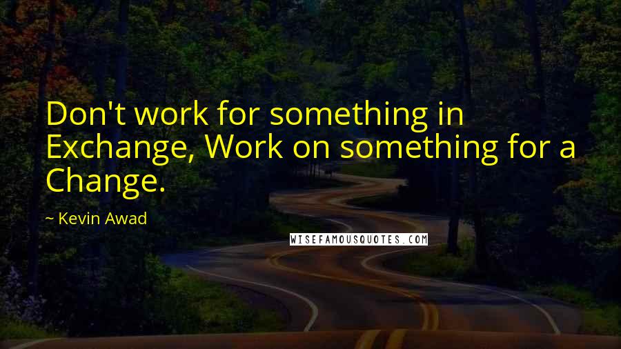 Kevin Awad Quotes: Don't work for something in Exchange, Work on something for a Change.