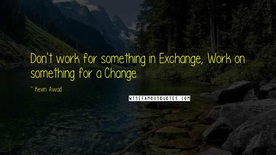 Kevin Awad Quotes: Don't work for something in Exchange, Work on something for a Change.