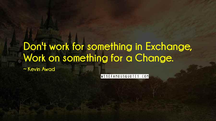 Kevin Awad Quotes: Don't work for something in Exchange, Work on something for a Change.