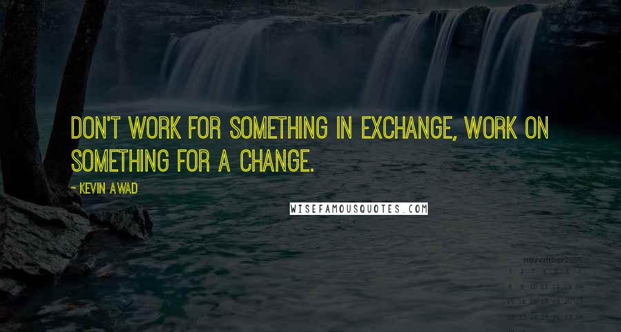 Kevin Awad Quotes: Don't work for something in Exchange, Work on something for a Change.