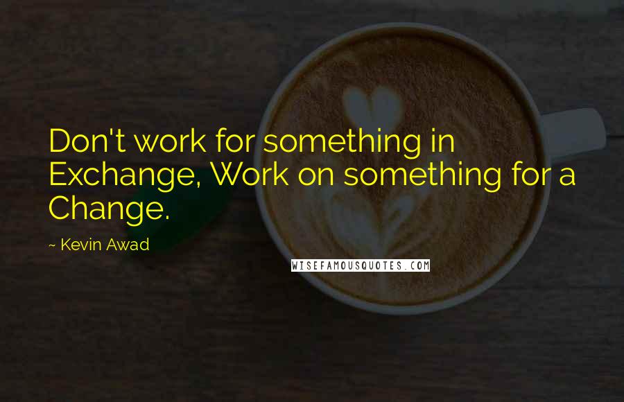 Kevin Awad Quotes: Don't work for something in Exchange, Work on something for a Change.