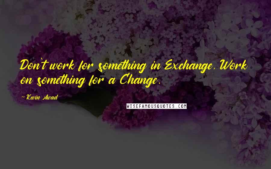 Kevin Awad Quotes: Don't work for something in Exchange, Work on something for a Change.