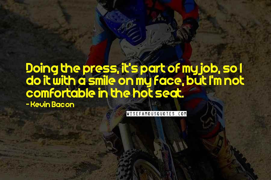 Kevin Bacon Quotes: Doing the press, it's part of my job, so I do it with a smile on my face, but I'm not comfortable in the hot seat.