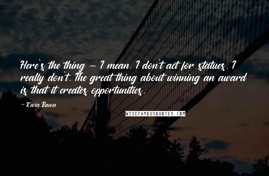 Kevin Bacon Quotes: Here's the thing - I mean, I don't act for statues. I really don't. The great thing about winning an award is that it creates opportunities.