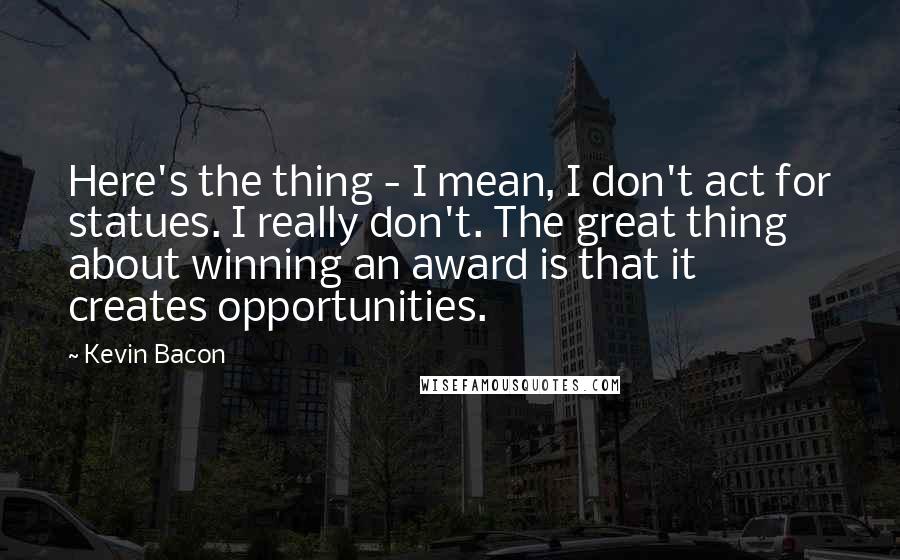 Kevin Bacon Quotes: Here's the thing - I mean, I don't act for statues. I really don't. The great thing about winning an award is that it creates opportunities.