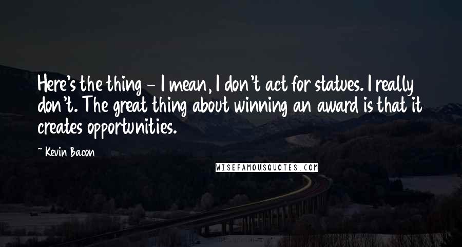 Kevin Bacon Quotes: Here's the thing - I mean, I don't act for statues. I really don't. The great thing about winning an award is that it creates opportunities.