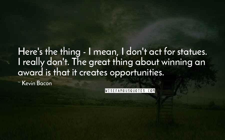 Kevin Bacon Quotes: Here's the thing - I mean, I don't act for statues. I really don't. The great thing about winning an award is that it creates opportunities.