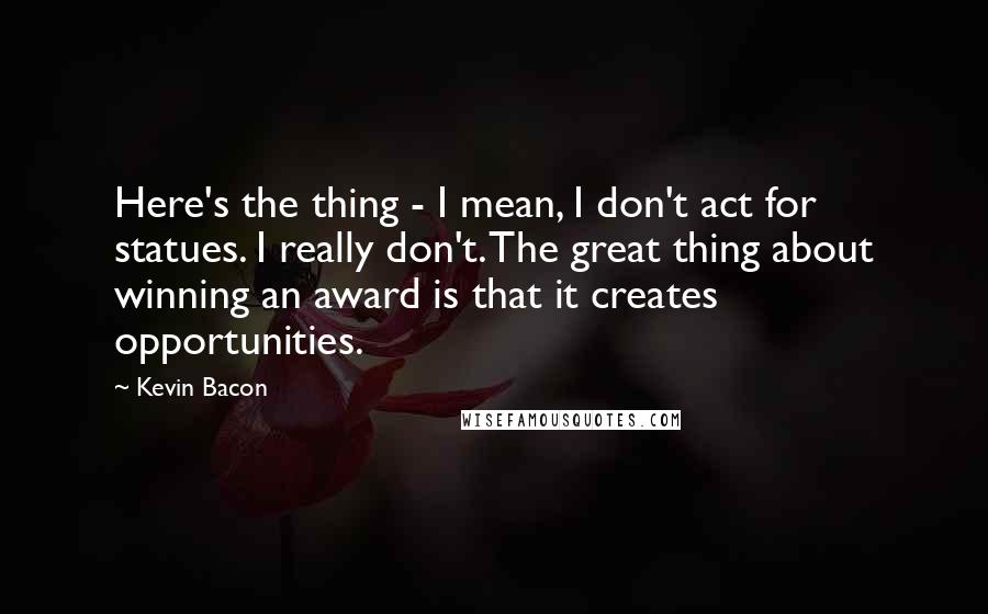 Kevin Bacon Quotes: Here's the thing - I mean, I don't act for statues. I really don't. The great thing about winning an award is that it creates opportunities.