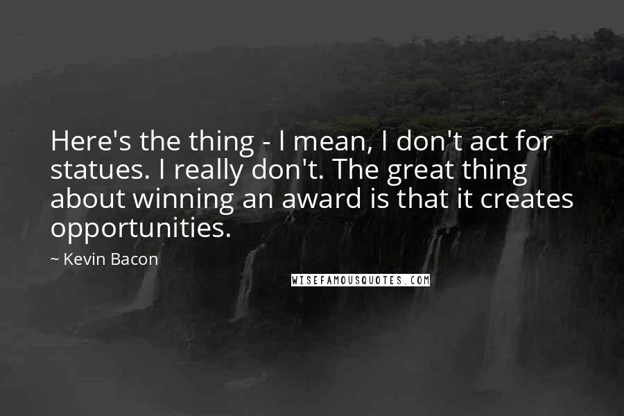 Kevin Bacon Quotes: Here's the thing - I mean, I don't act for statues. I really don't. The great thing about winning an award is that it creates opportunities.