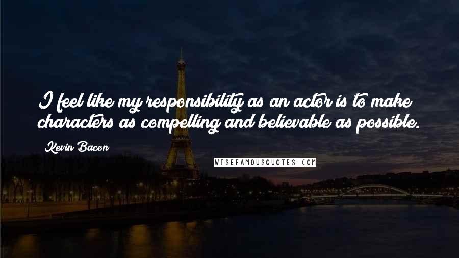 Kevin Bacon Quotes: I feel like my responsibility as an actor is to make characters as compelling and believable as possible.