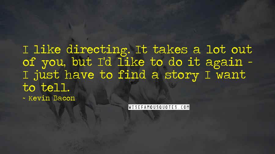 Kevin Bacon Quotes: I like directing. It takes a lot out of you, but I'd like to do it again - I just have to find a story I want to tell.
