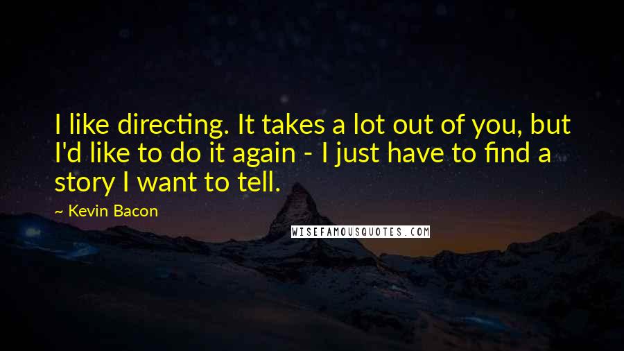 Kevin Bacon Quotes: I like directing. It takes a lot out of you, but I'd like to do it again - I just have to find a story I want to tell.