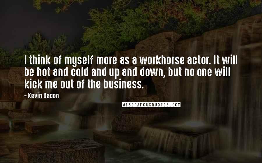 Kevin Bacon Quotes: I think of myself more as a workhorse actor. It will be hot and cold and up and down, but no one will kick me out of the business.