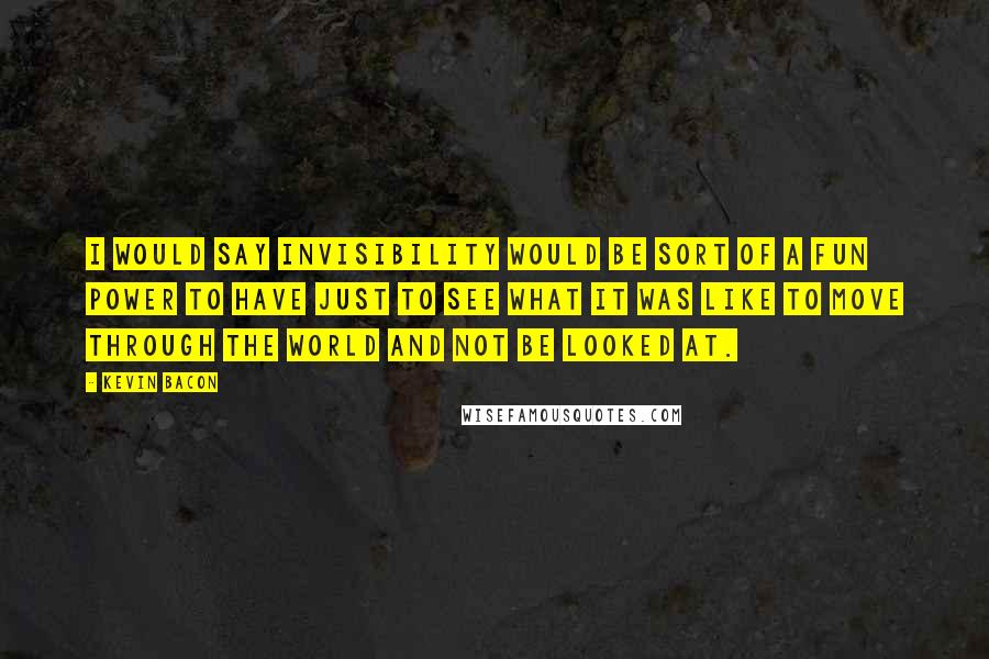 Kevin Bacon Quotes: I would say invisibility would be sort of a fun power to have just to see what it was like to move through the world and not be looked at.