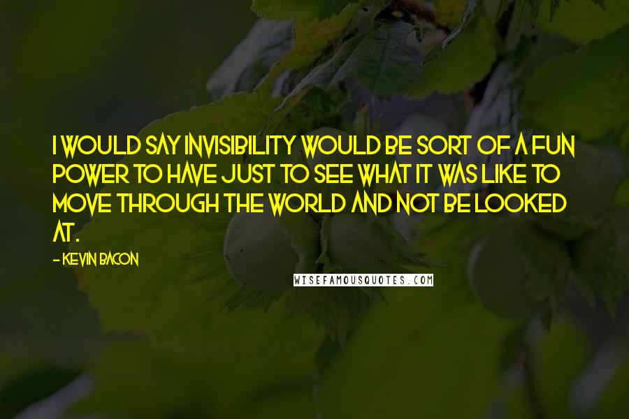 Kevin Bacon Quotes: I would say invisibility would be sort of a fun power to have just to see what it was like to move through the world and not be looked at.