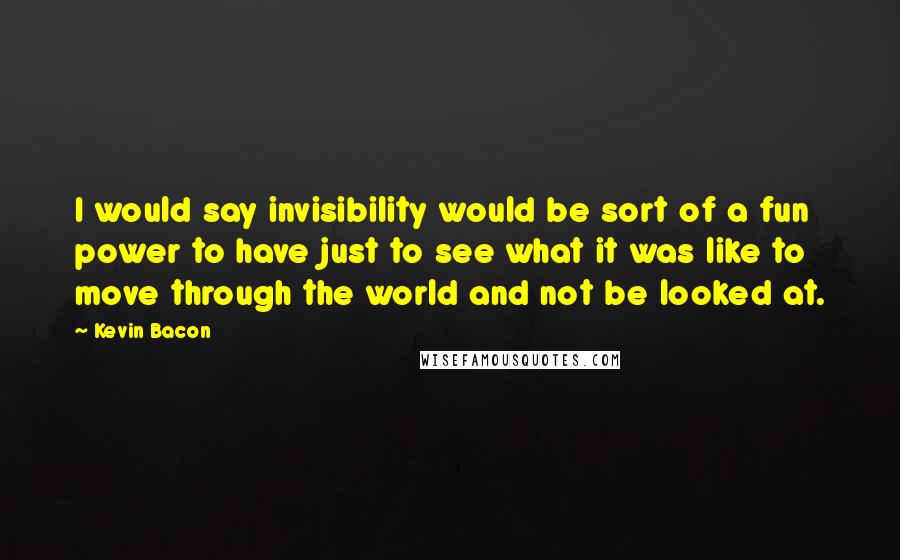 Kevin Bacon Quotes: I would say invisibility would be sort of a fun power to have just to see what it was like to move through the world and not be looked at.