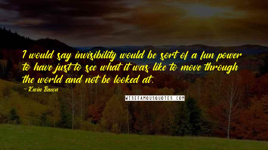 Kevin Bacon Quotes: I would say invisibility would be sort of a fun power to have just to see what it was like to move through the world and not be looked at.