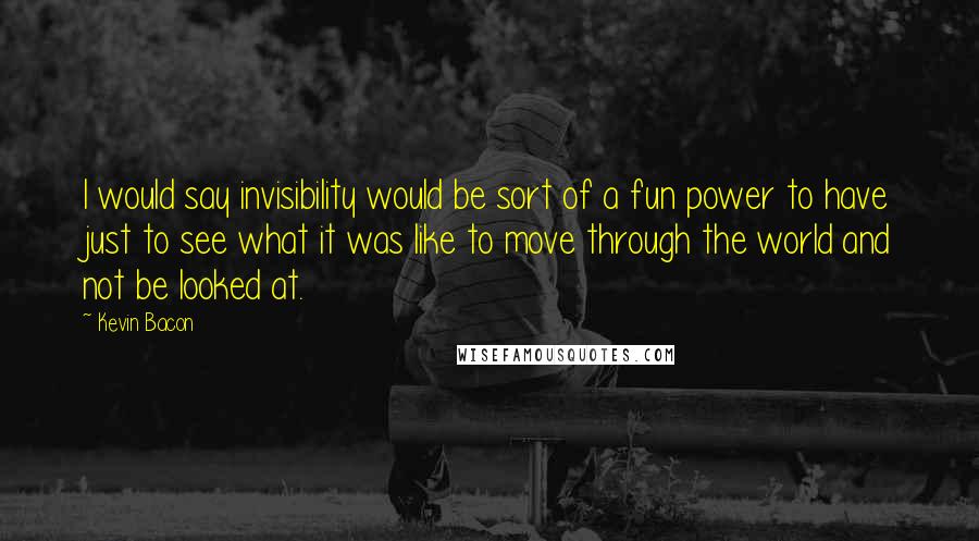 Kevin Bacon Quotes: I would say invisibility would be sort of a fun power to have just to see what it was like to move through the world and not be looked at.