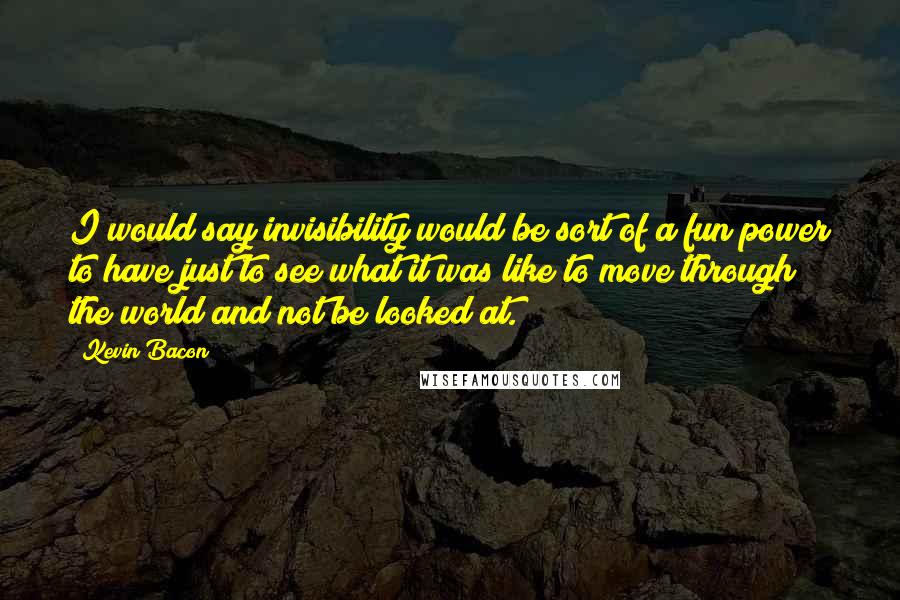 Kevin Bacon Quotes: I would say invisibility would be sort of a fun power to have just to see what it was like to move through the world and not be looked at.