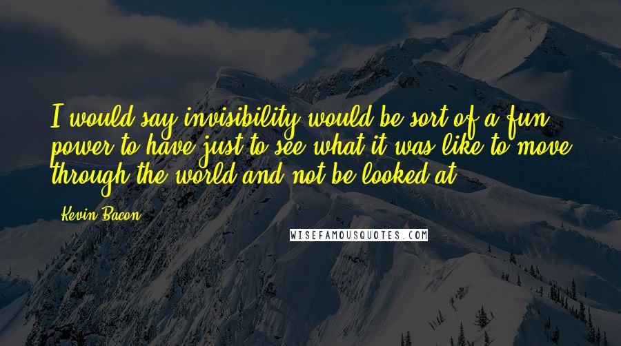 Kevin Bacon Quotes: I would say invisibility would be sort of a fun power to have just to see what it was like to move through the world and not be looked at.