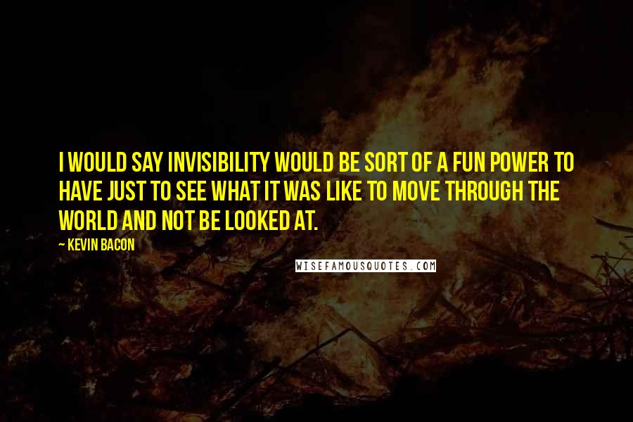 Kevin Bacon Quotes: I would say invisibility would be sort of a fun power to have just to see what it was like to move through the world and not be looked at.