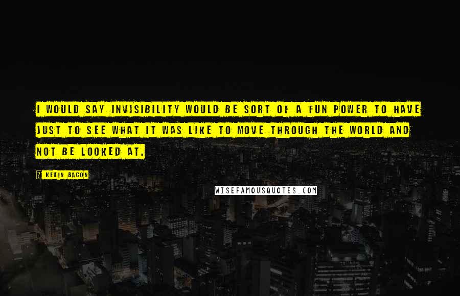 Kevin Bacon Quotes: I would say invisibility would be sort of a fun power to have just to see what it was like to move through the world and not be looked at.