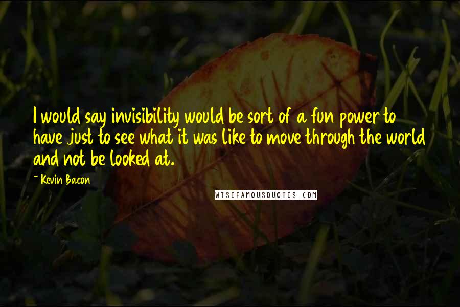 Kevin Bacon Quotes: I would say invisibility would be sort of a fun power to have just to see what it was like to move through the world and not be looked at.