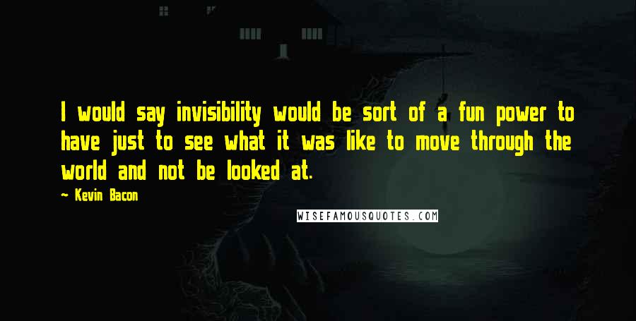 Kevin Bacon Quotes: I would say invisibility would be sort of a fun power to have just to see what it was like to move through the world and not be looked at.