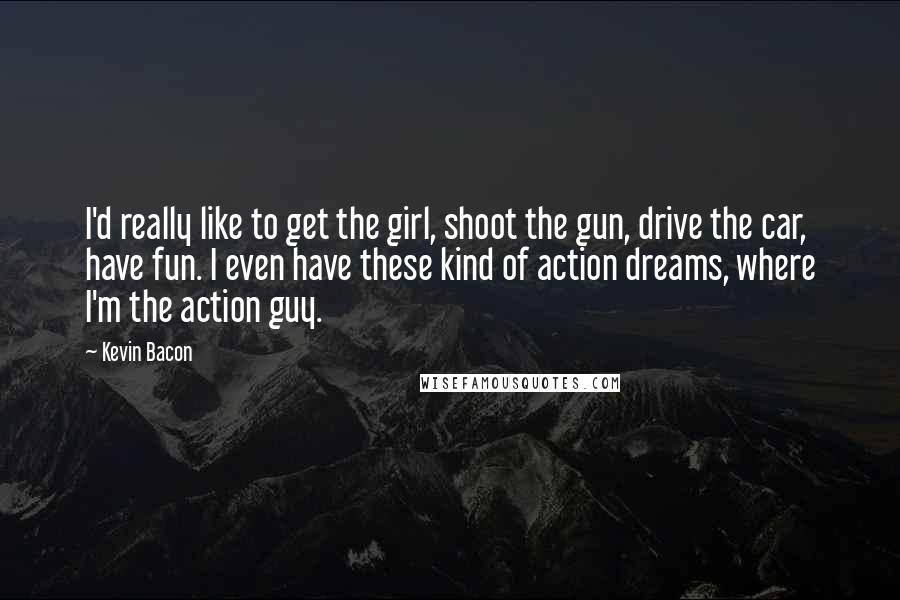 Kevin Bacon Quotes: I'd really like to get the girl, shoot the gun, drive the car, have fun. I even have these kind of action dreams, where I'm the action guy.