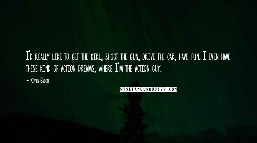 Kevin Bacon Quotes: I'd really like to get the girl, shoot the gun, drive the car, have fun. I even have these kind of action dreams, where I'm the action guy.