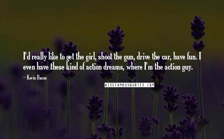 Kevin Bacon Quotes: I'd really like to get the girl, shoot the gun, drive the car, have fun. I even have these kind of action dreams, where I'm the action guy.