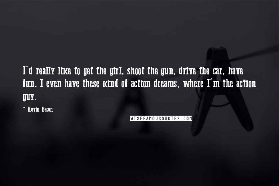 Kevin Bacon Quotes: I'd really like to get the girl, shoot the gun, drive the car, have fun. I even have these kind of action dreams, where I'm the action guy.