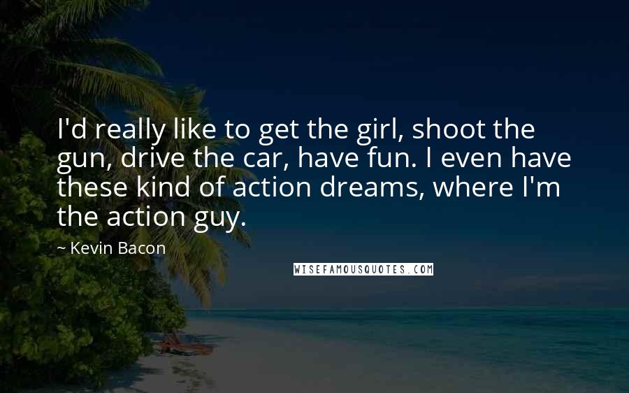 Kevin Bacon Quotes: I'd really like to get the girl, shoot the gun, drive the car, have fun. I even have these kind of action dreams, where I'm the action guy.