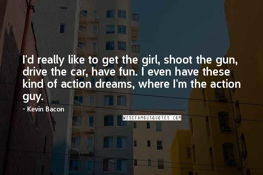 Kevin Bacon Quotes: I'd really like to get the girl, shoot the gun, drive the car, have fun. I even have these kind of action dreams, where I'm the action guy.