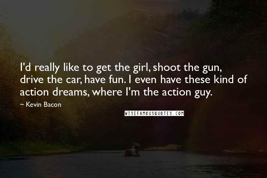 Kevin Bacon Quotes: I'd really like to get the girl, shoot the gun, drive the car, have fun. I even have these kind of action dreams, where I'm the action guy.