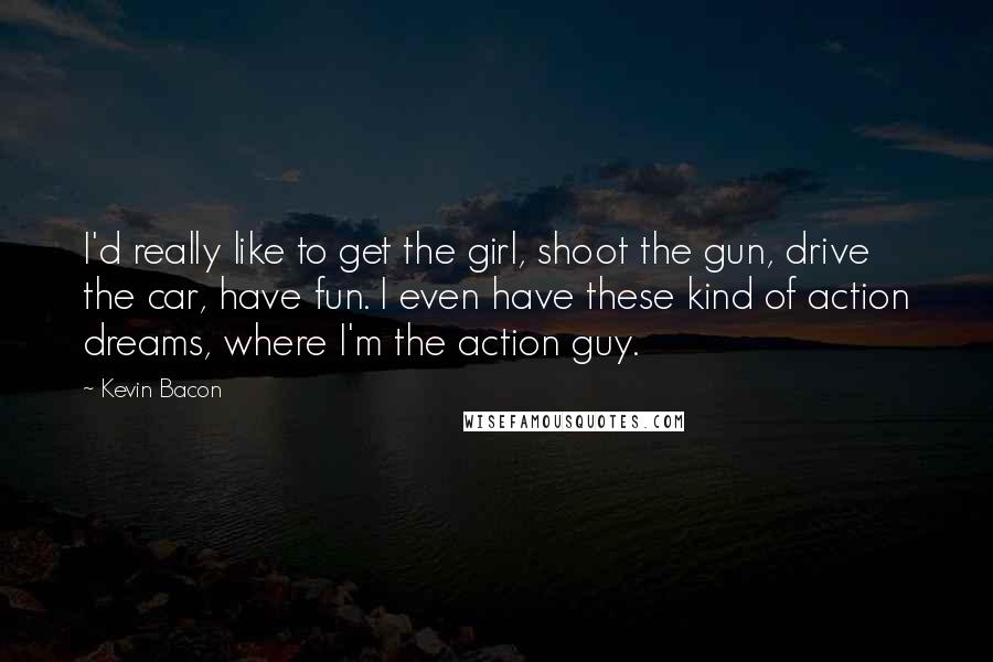 Kevin Bacon Quotes: I'd really like to get the girl, shoot the gun, drive the car, have fun. I even have these kind of action dreams, where I'm the action guy.