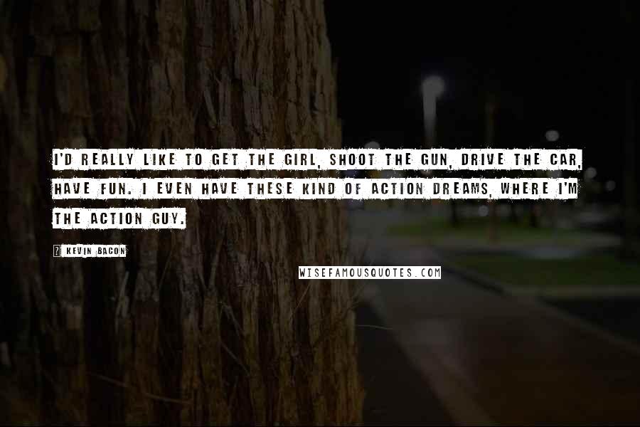 Kevin Bacon Quotes: I'd really like to get the girl, shoot the gun, drive the car, have fun. I even have these kind of action dreams, where I'm the action guy.