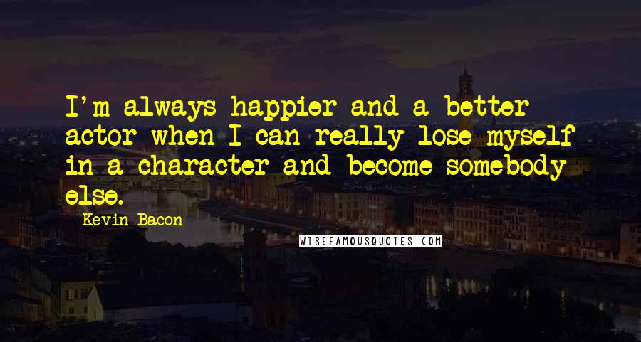 Kevin Bacon Quotes: I'm always happier and a better actor when I can really lose myself in a character and become somebody else.