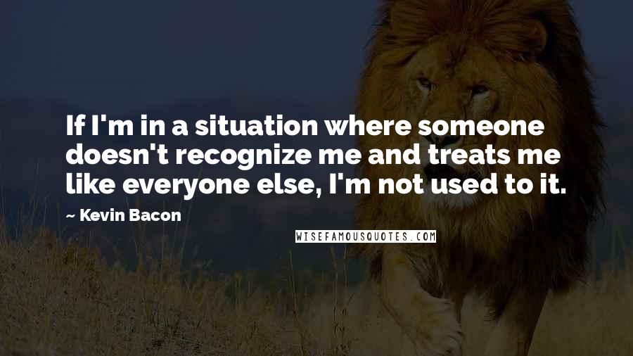 Kevin Bacon Quotes: If I'm in a situation where someone doesn't recognize me and treats me like everyone else, I'm not used to it.
