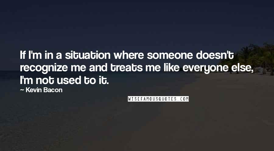 Kevin Bacon Quotes: If I'm in a situation where someone doesn't recognize me and treats me like everyone else, I'm not used to it.