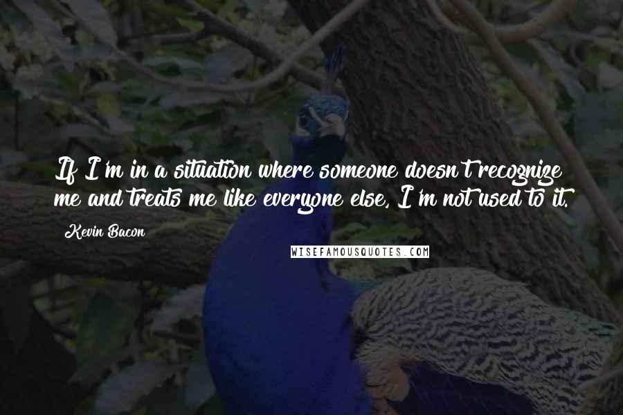 Kevin Bacon Quotes: If I'm in a situation where someone doesn't recognize me and treats me like everyone else, I'm not used to it.