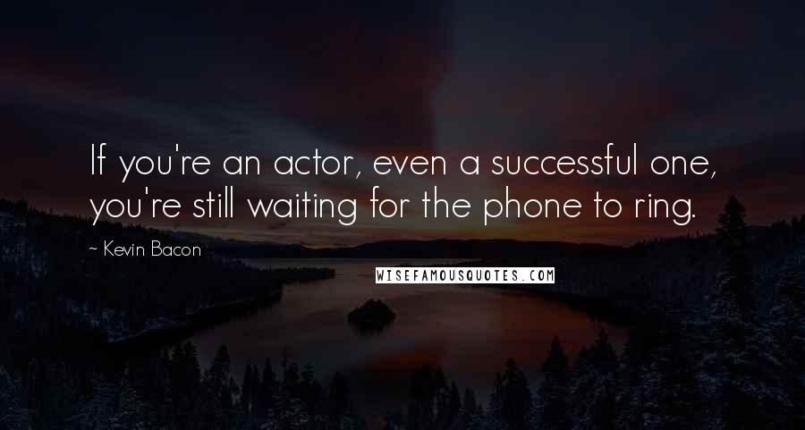 Kevin Bacon Quotes: If you're an actor, even a successful one, you're still waiting for the phone to ring.