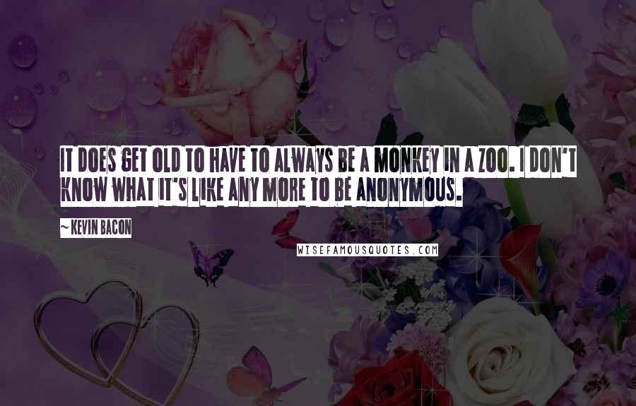 Kevin Bacon Quotes: It does get old to have to always be a monkey in a zoo. I don't know what it's like any more to be anonymous.