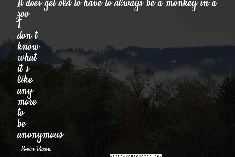 Kevin Bacon Quotes: It does get old to have to always be a monkey in a zoo. I don't know what it's like any more to be anonymous.