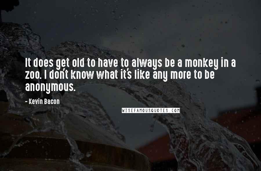 Kevin Bacon Quotes: It does get old to have to always be a monkey in a zoo. I don't know what it's like any more to be anonymous.