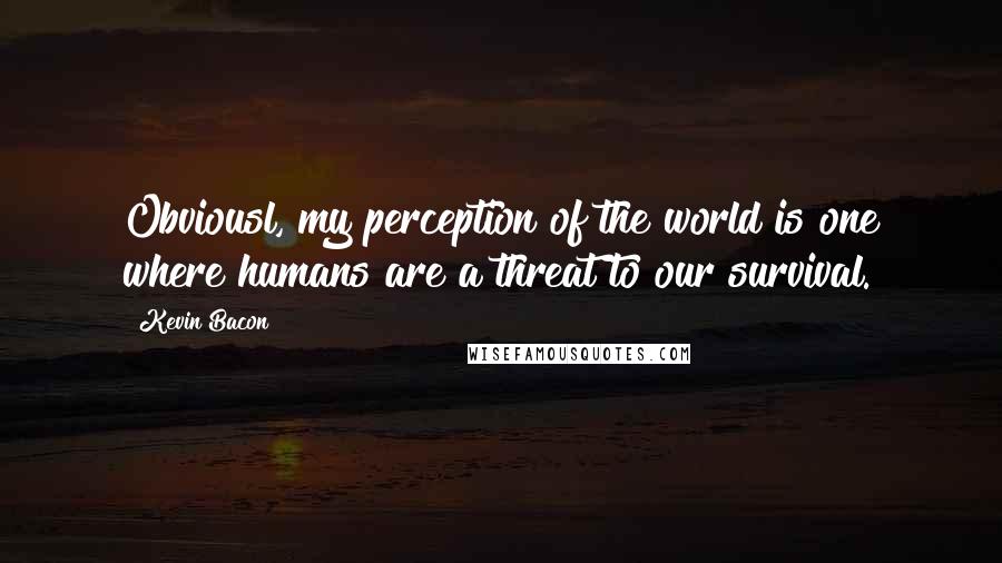 Kevin Bacon Quotes: Obviousl, my perception of the world is one where humans are a threat to our survival.