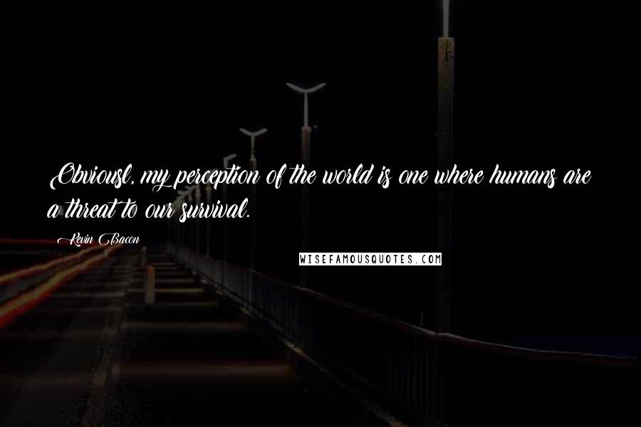 Kevin Bacon Quotes: Obviousl, my perception of the world is one where humans are a threat to our survival.